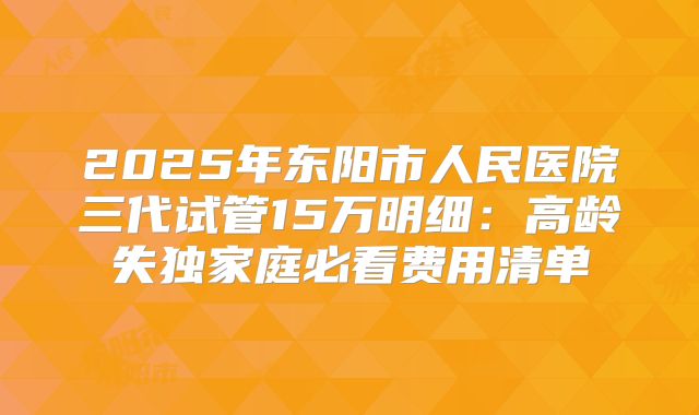 2025年东阳市人民医院三代试管15万明细：高龄失独家庭必看费用清单