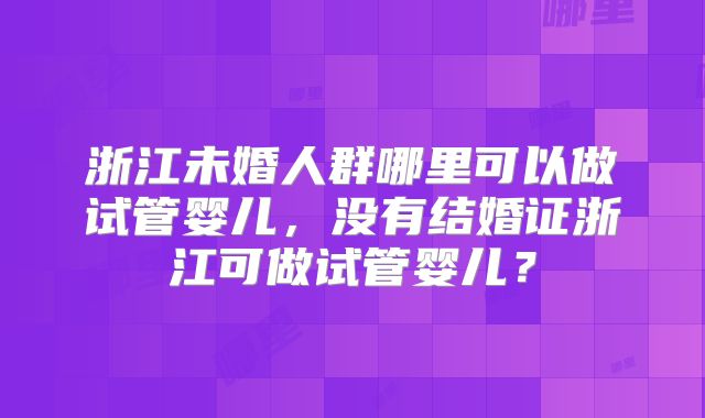 浙江未婚人群哪里可以做试管婴儿，没有结婚证浙江可做试管婴儿？