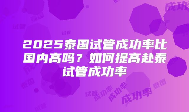 2025泰国试管成功率比国内高吗？如何提高赴泰试管成功率