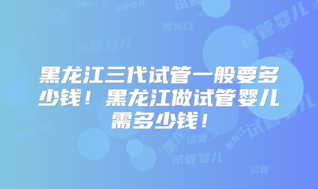 黑龙江三代试管一般要多少钱！黑龙江做试管婴儿需多少钱！