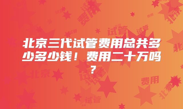 北京三代试管费用总共多少多少钱！费用二十万吗？
