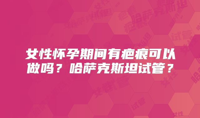 女性怀孕期间有疤痕可以做吗?哈萨克斯坦试管?