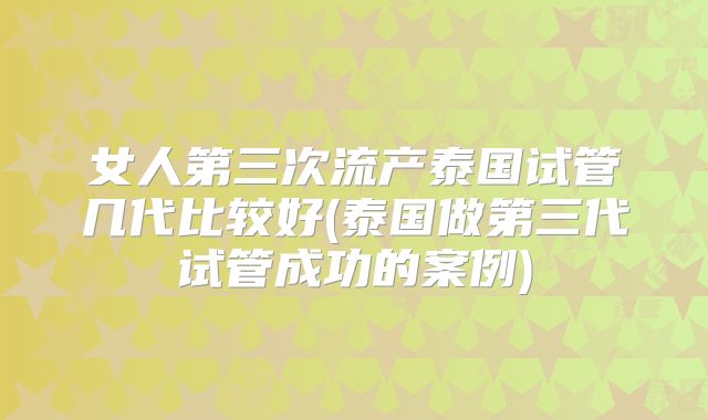 女人第三次流产泰国试管几代比较好(泰国做第三代试管成功的案例)