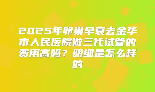 2025年卵巢早衰去金华市人民医院做三代试管的费用高吗?明细是怎么样的
