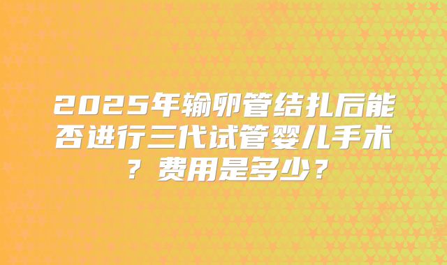 2025年输卵管结扎后能否进行三代试管婴儿手术?费用是多少?
