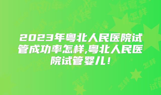 2023年粤北人民医院试管成功率怎样,粤北人民医院试管婴儿！