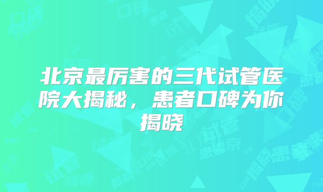 北京最厉害的三代试管医院大揭秘，患者口碑为你揭晓