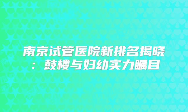 南京试管医院新排名揭晓:鼓楼与妇幼实力瞩目