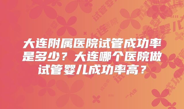 大连附属医院试管成功率是多少？大连哪个医院做试管婴儿成功率高？