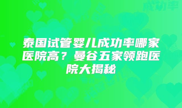 泰国试管婴儿成功率哪家医院高？曼谷五家领跑医院大揭秘