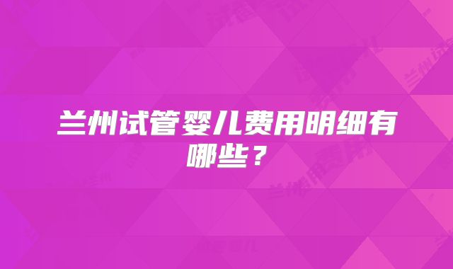 兰州试管婴儿费用明细有哪些?