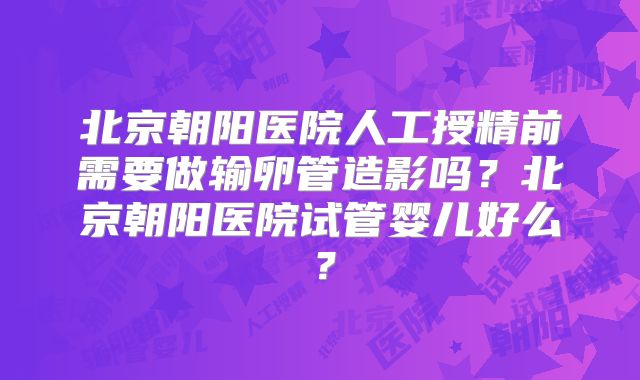 北京朝阳医院人工授精前需要做输卵管造影吗？北京朝阳医院试管婴儿好么？