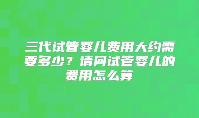 三代试管婴儿费用大约需要多少?请问试管婴儿的费用怎么算