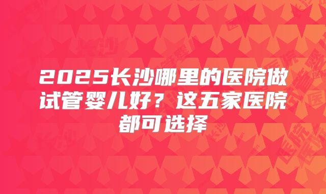 2025长沙哪里的医院做试管婴儿好？这五家医院都可选择