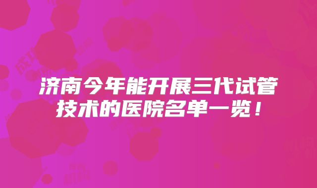 济南今年能开展三代试管技术的医院名单一览!