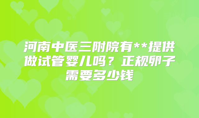 河南中医三附院有**提供做试管婴儿吗?正规卵子需要多少钱