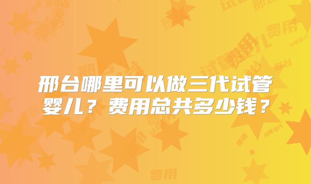 邢台哪里可以做三代试管婴儿?费用总共多少钱?