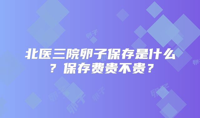 北医三院卵子保存是什么?保存费贵不贵?