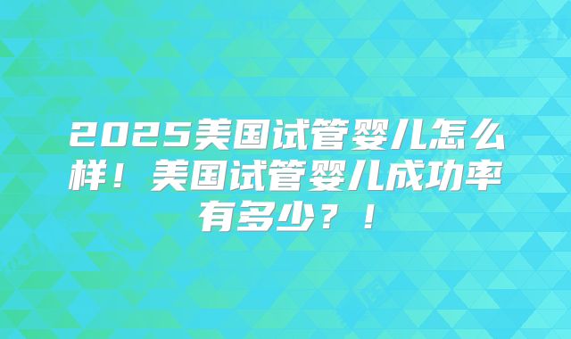 2025美国试管婴儿怎么样！美国试管婴儿成功率有多少？！