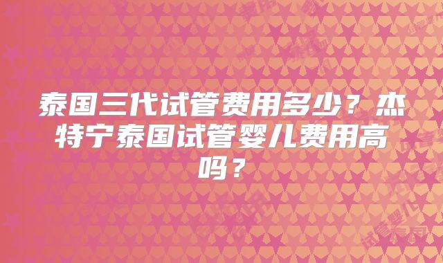 泰国三代试管费用多少？杰特宁泰国试管婴儿费用高吗？