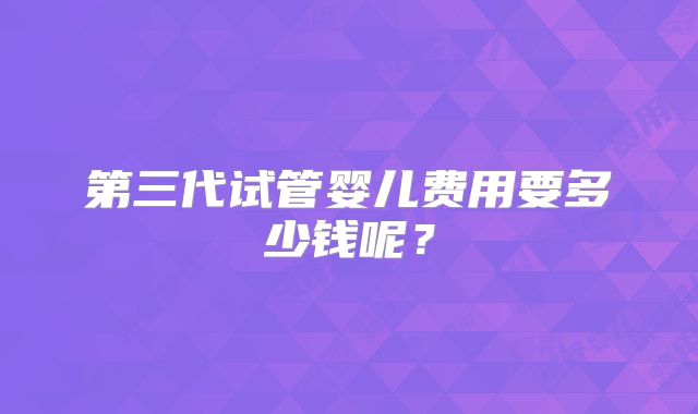 第三代试管婴儿费用要多少钱呢？