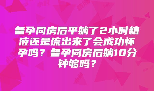 备孕同房后平躺了2小时精液还是流出来了会成功怀孕吗？备孕同房后躺10分钟够吗？