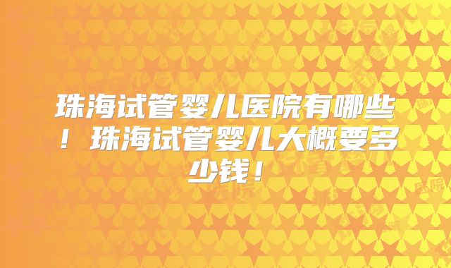 珠海试管婴儿医院有哪些！珠海试管婴儿大概要多少钱！