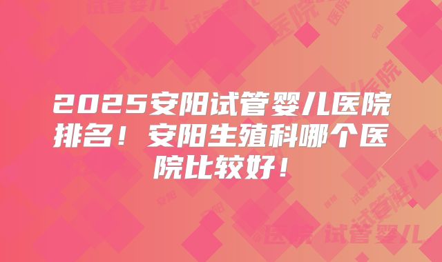 2025安阳试管婴儿医院排名!安阳生殖科哪个医院比较好!