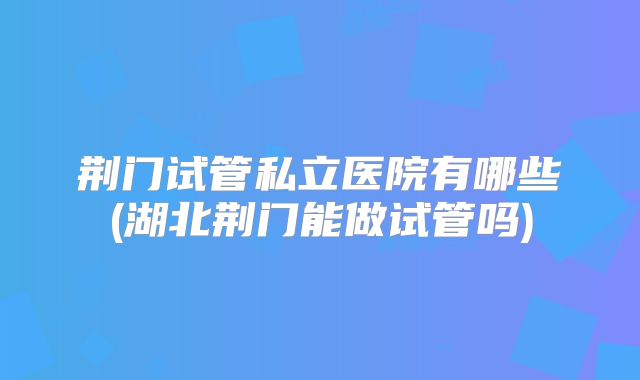 荆门试管私立医院有哪些(湖北荆门能做试管吗)
