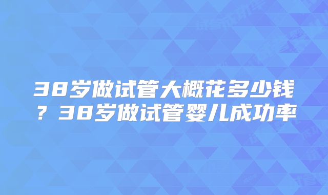 38岁做试管大概花多少钱？38岁做试管婴儿成功率