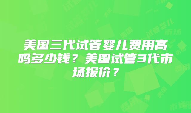 美国三代试管婴儿费用高吗多少钱？美国试管3代市场报价？
