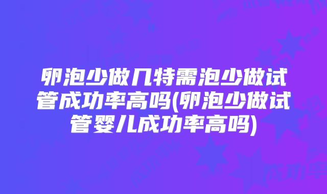 卵泡少做几特需泡少做试管成功率高吗(卵泡少做试管婴儿成功率高吗)