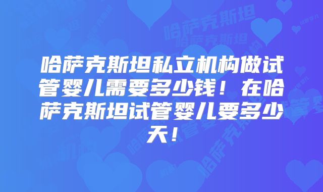 哈萨克斯坦私立机构做试管婴儿需要多少钱!在哈萨克斯坦试管婴儿要多少天!