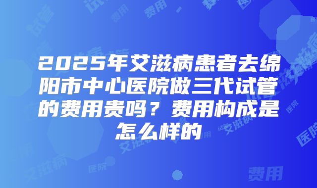 2025年艾滋病患者去绵阳市中心医院做三代试管的费用贵吗?费用构成是怎么样的