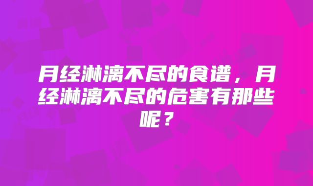 月经淋漓不尽的食谱,月经淋漓不尽的危害有那些呢?