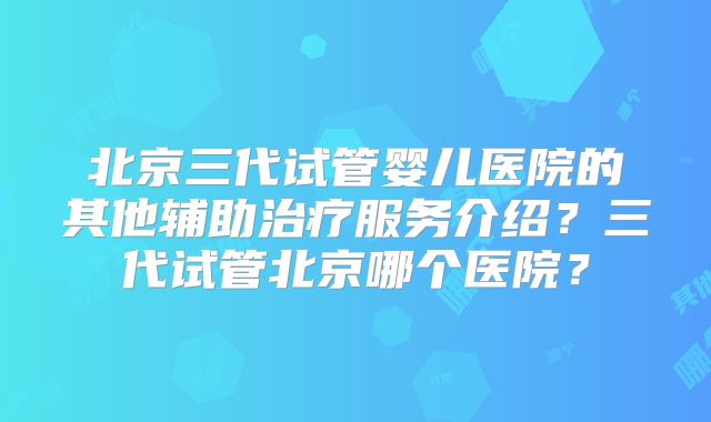 北京三代试管婴儿医院的其他辅助治疗服务介绍？三代试管北京哪个医院？