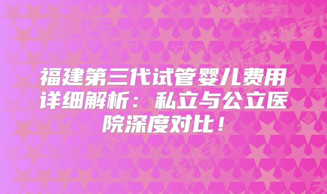 福建第三代试管婴儿费用详细解析:私立与公立医院深度对比!