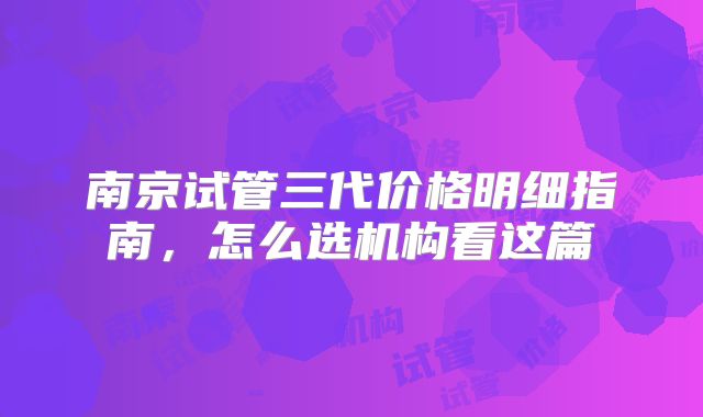 南京试管三代价格明细指南，怎么选机构看这篇