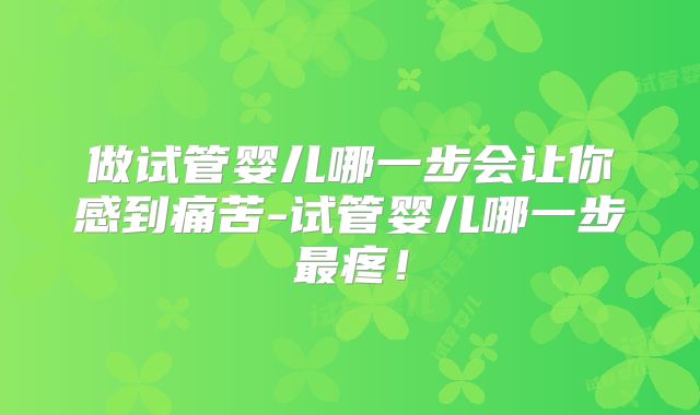 做试管婴儿哪一步会让你感到痛苦-试管婴儿哪一步最疼！