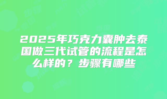 2025年巧克力囊肿去泰国做三代试管的流程是怎么样的?步骤有哪些