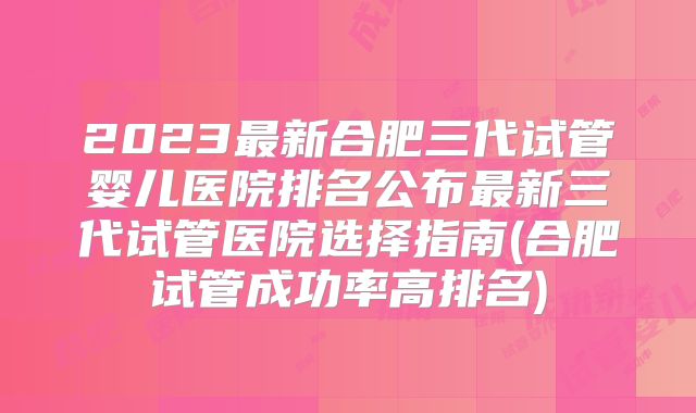 2023最新合肥三代试管婴儿医院排名公布最新三代试管医院选择指南(合肥试管成功率高排名)