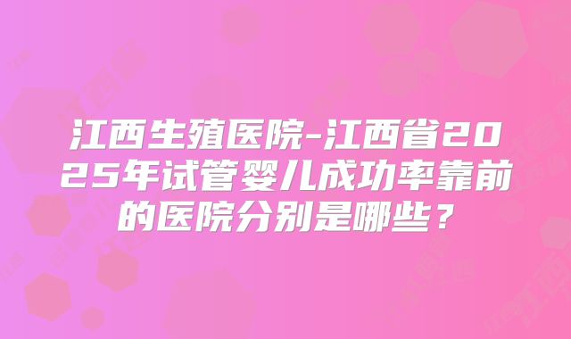江西生殖医院-江西省2025年试管婴儿成功率靠前的医院分别是哪些?