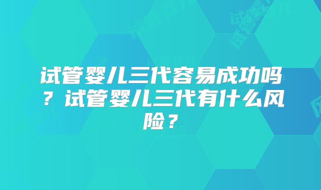 试管婴儿三代容易成功吗？试管婴儿三代有什么风险？