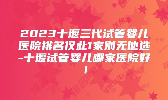 2023十堰三代试管婴儿医院排名仅此1家别无他选-十堰试管婴儿哪家医院好!