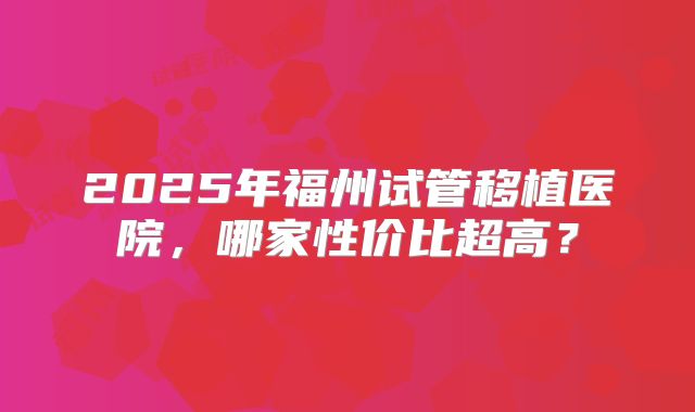 2025年福州试管移植医院,哪家性价比超高?