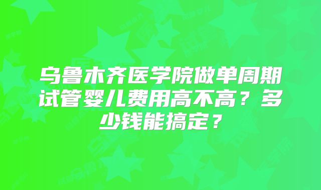 乌鲁木齐医学院做单周期试管婴儿费用高不高？多少钱能搞定？