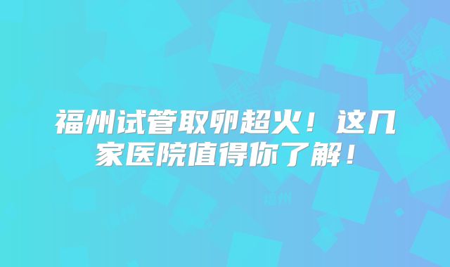 福州试管取卵超火！这几家医院值得你了解！