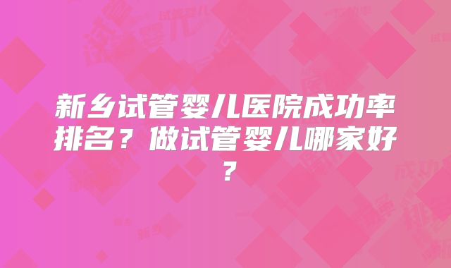 新乡试管婴儿医院成功率排名？做试管婴儿哪家好？
