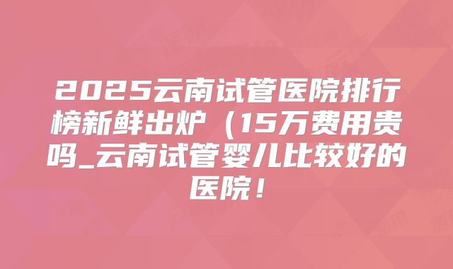 2025云南试管医院排行榜新鲜出炉（15万费用贵吗_云南试管婴儿比较好的医院！