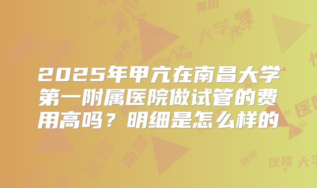 2025年甲亢在南昌大学第一附属医院做试管的费用高吗？明细是怎么样的